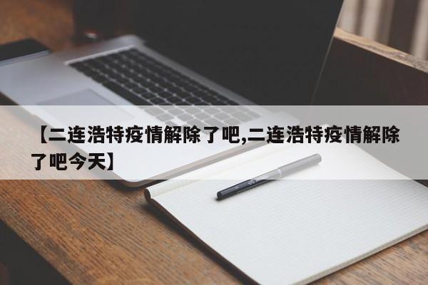 【二连浩特疫情解除了吧,二连浩特疫情解除了吧今天】