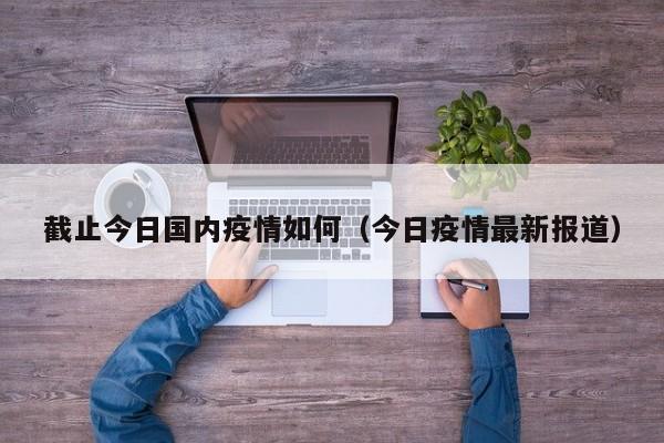 截止今日国内疫情如何(今日疫情最新报道)
