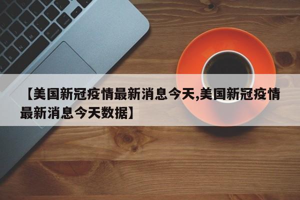 【美国新冠疫情最新消息今天,美国新冠疫情最新消息今天数据】