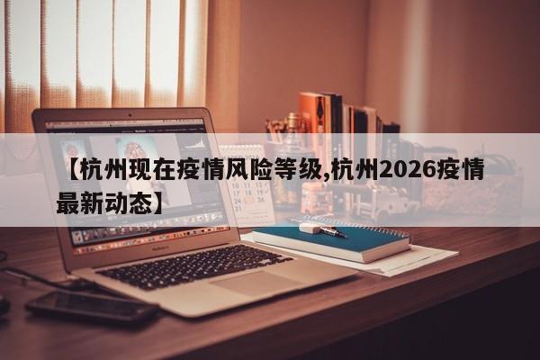 【杭州现在疫情风险等级,杭州2026疫情最新动态】