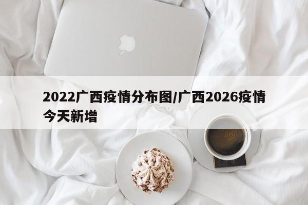 2022广西疫情分布图/广西2026疫情今天新增