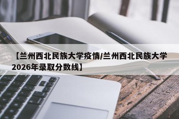 【兰州西北民族大学疫情/兰州西北民族大学2026年录取分数线】