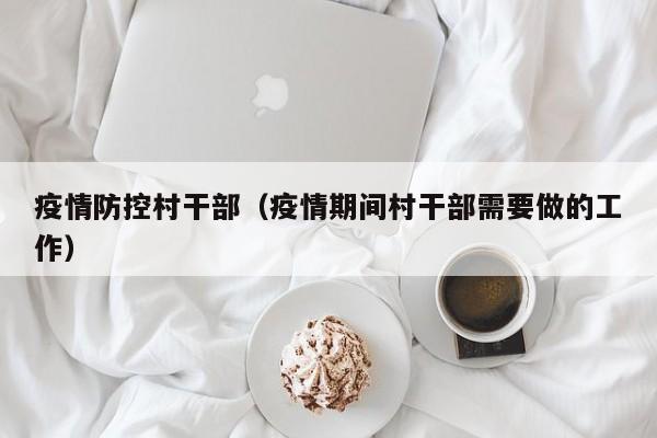 疫情防控村干部(疫情期间村干部需要做的工作)