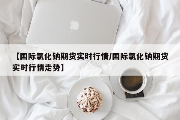 【国际氯化钠期货实时行情/国际氯化钠期货实时行情走势】