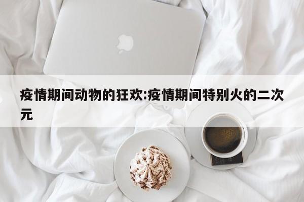 疫情期间动物的狂欢:疫情期间特别火的二次元
