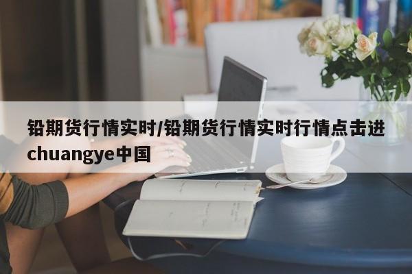 铅期货行情实时/铅期货行情实时行情点击进chuangye中国