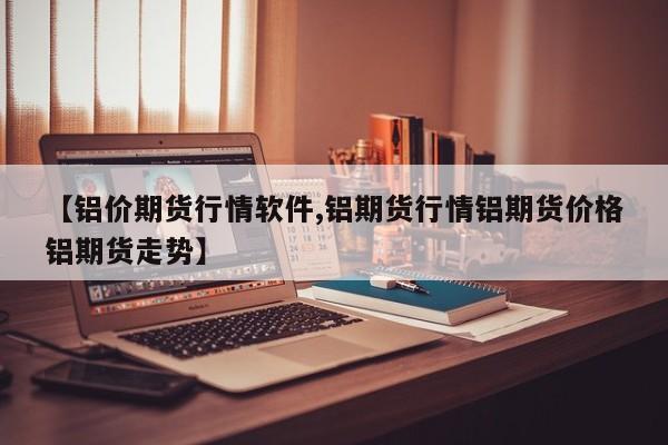 【铝价期货行情软件,铝期货行情铝期货价格铝期货走势】