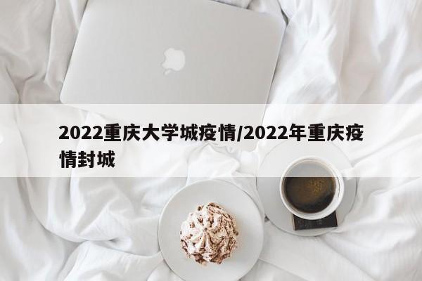 2022重庆大学城疫情/2022年重庆疫情封城