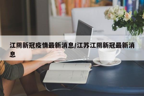 江阴新冠疫情最新消息/江苏江阴新冠最新消息
