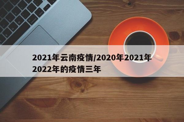 2021年云南疫情/2020年2021年2022年的疫情三年