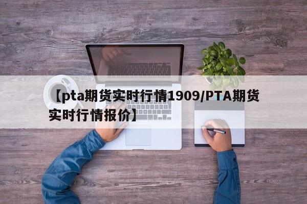 【pta期货实时行情1909/PTA期货实时行情报价】
