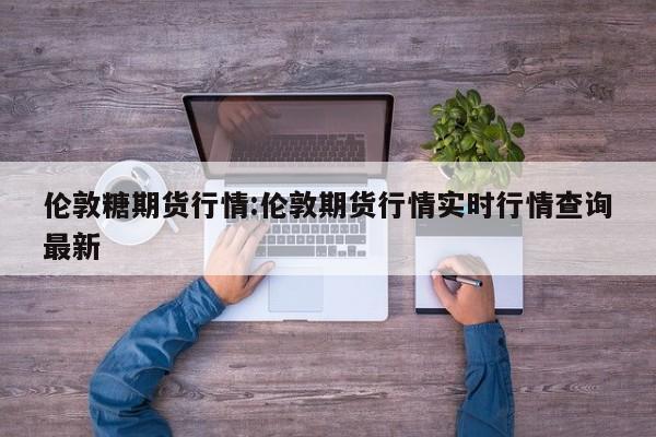 伦敦糖期货行情:伦敦期货行情实时行情查询最新