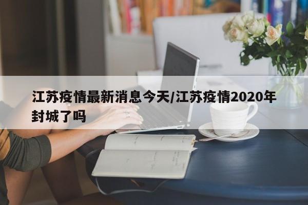 江苏疫情最新消息今天/江苏疫情2020年封城了吗