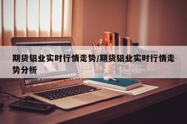 期货铝业实时行情走势/期货铝业实时行情走势分析