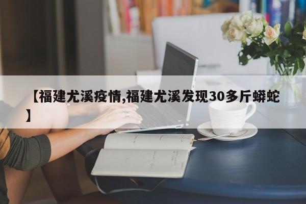 【福建尤溪疫情,福建尤溪发现30多斤蟒蛇】