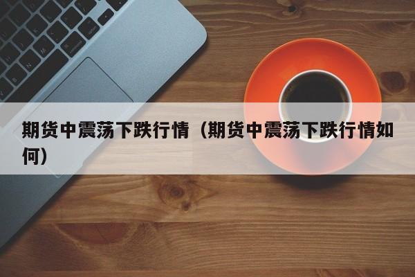 期货中震荡下跌行情(期货中震荡下跌行情如何)