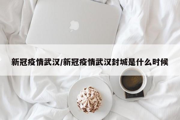 新冠疫情武汉/新冠疫情武汉封城是什么时候