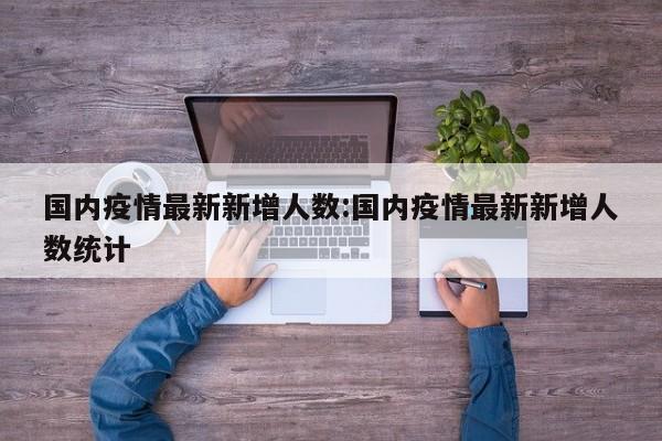 国内疫情最新新增人数:国内疫情最新新增人数统计