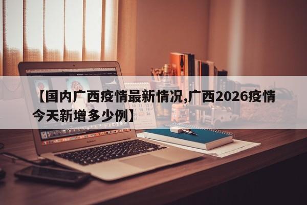 【国内广西疫情最新情况,广西2026疫情今天新增多少例】