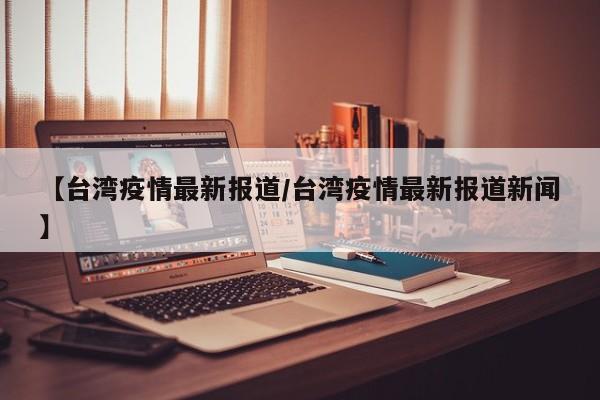 【台湾疫情最新报道/台湾疫情最新报道新闻】