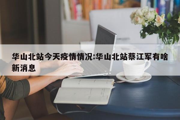 华山北站今天疫情情况:华山北站蔡江军有啥新消息
