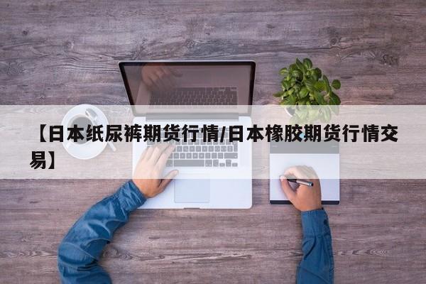 【日本纸尿裤期货行情/日本橡胶期货行情交易】