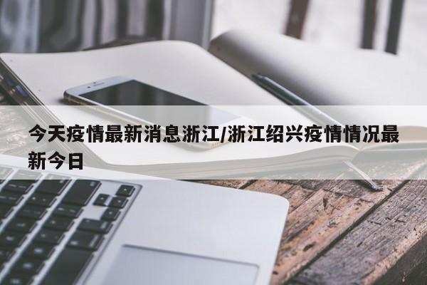 今天疫情最新消息浙江/浙江绍兴疫情情况最新今日