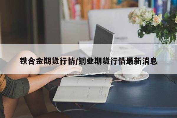 铁合金期货行情/铜业期货行情最新消息
