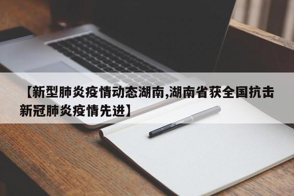 【新型肺炎疫情动态湖南,湖南省获全国抗击新冠肺炎疫情先进】