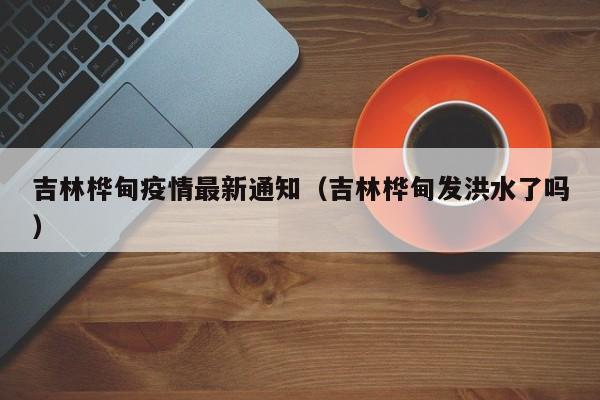 吉林桦甸疫情最新通知(吉林桦甸发洪水了吗)