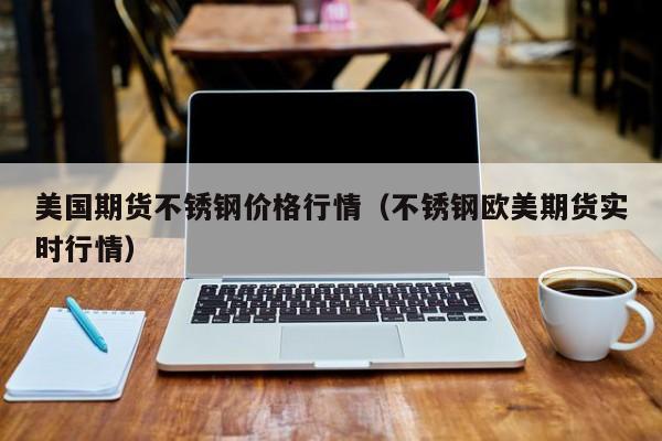 美国期货不锈钢价格行情(不锈钢欧美期货实时行情)