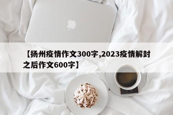 【扬州疫情作文300字,2023疫情解封之后作文600字】
