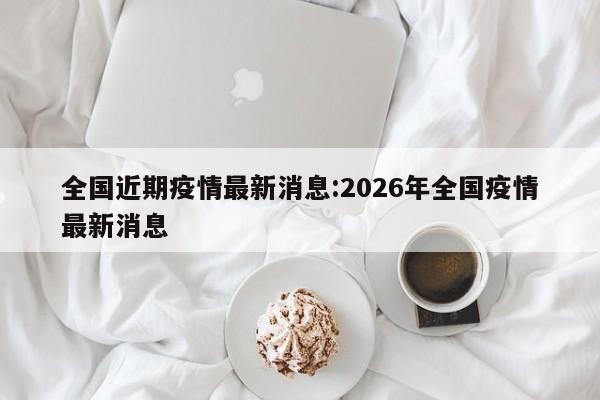 全国近期疫情最新消息:2026年全国疫情最新消息