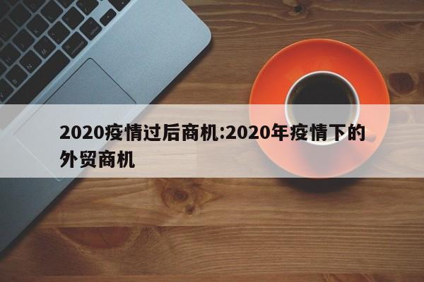2020疫情过后商机:2020年疫情下的外贸商机