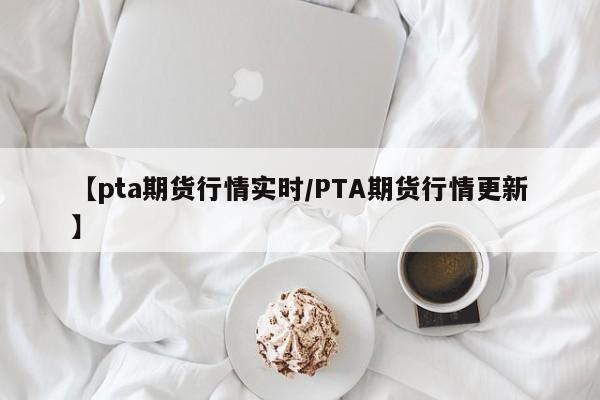 【pta期货行情实时/PTA期货行情更新】