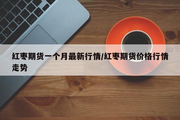 红枣期货一个月最新行情/红枣期货价格行情走势