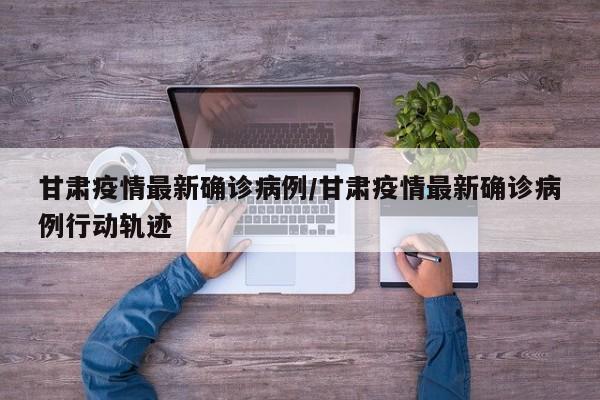 甘肃疫情最新确诊病例/甘肃疫情最新确诊病例行动轨迹
