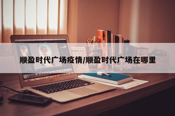 顺盈时代广场疫情/顺盈时代广场在哪里