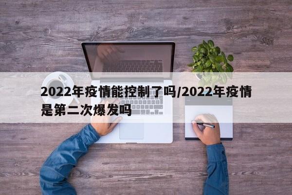 2022年疫情能控制了吗/2022年疫情是第二次爆发吗
