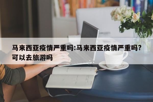 马来西亚疫情严重吗:马来西亚疫情严重吗?可以去旅游吗