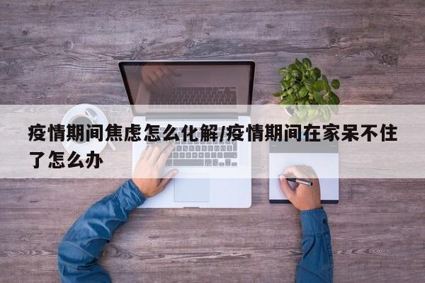 疫情期间焦虑怎么化解/疫情期间在家呆不住了怎么办