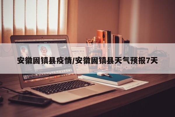 安徽固镇县疫情/安徽固镇县天气预报7天