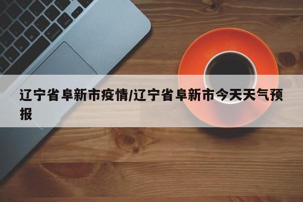 辽宁省阜新市疫情/辽宁省阜新市今天天气预报