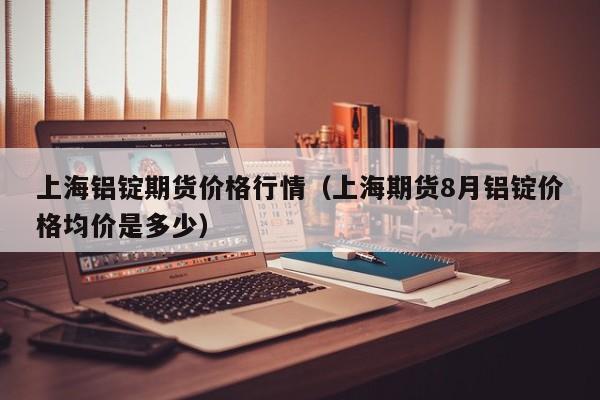 上海铝锭期货价格行情(上海期货8月铝锭价格均价是多少)