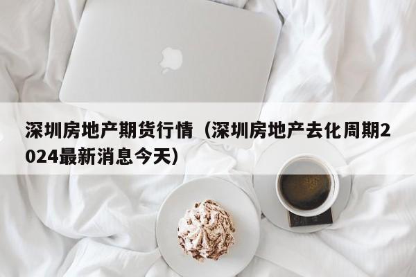深圳房地产期货行情(深圳房地产去化周期2024最新消息今天)